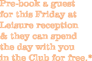 Pre-book a guest  for this Friday at Leisure reception  & they can spend the day with you  in the Club for free.*